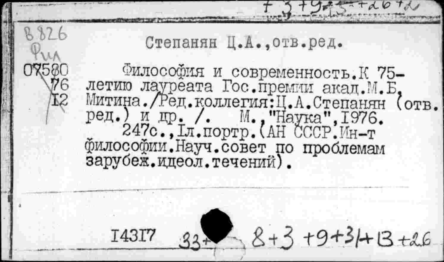 ﻿3	-----
, г.-----------------
I
Степанян Ц.А.,отв.ред.
Философия и современность.К 75-летию лауреата Гос.премии акад. М. Б, Митина./Ред.коллегия:Ц.А.Степанян (отв. ред.) и др. /. М., "Наука ’’,1976.
247с.,1л.портр.(АН СССР.Ин-т философии.Науч.совет по проблемам зарубеж.ццеол.течений).
14317	+ 3 +	3